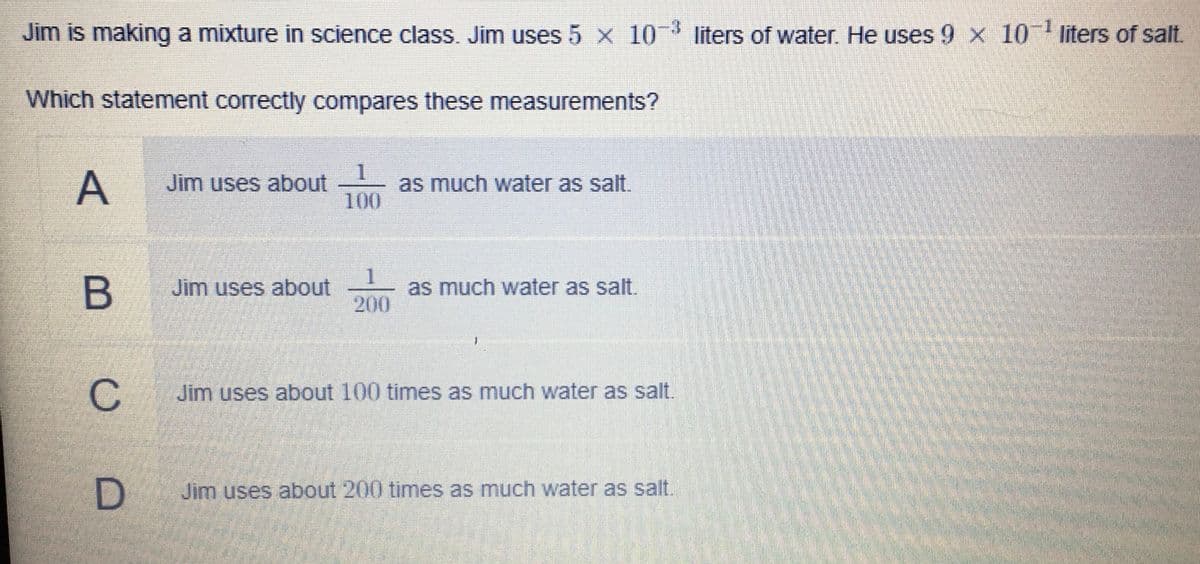 Jim is making a mixture in science class. Jim uses 5 x 10 liters of water. He uses 9 x 10 liters of salt.
Which statement correctly compares these measurements?
A
Jim uses about
100
as much water as salt.
Jim uses about
1
as much water as salt.
200
Jim uses about 100 times as much water as salt.
Jim uses about 200 times as much water as salt.
B
C.

