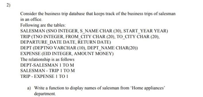 2)
Consider the business trip database that keeps track of the business trips of salesman
in an office.
Following are the tables:
SALESMAN (SNO INTEGER, S_NAME CHAR (30), START_YEAR YEAR)
TRIP (TNO INTEGER, FROM_CITY CHAR (20), TO_CITY CHAR (20),
DEPARTURE_DATE DATE, RETURN DATE)
DEPT (DEPTNO VARCHAR (10), DEPT_NAME CHAR(20))
EXPENSE (EID INTEGER, AMOUNT MONEY)
The relationship is as follows
DEPT-SALESMAN 1 TO M
SALESMAN - TRIP I TO M
TRIP - EXPENSE 1 TO 1
a) Write a function to display names of salesman from 'Home appliances
department.