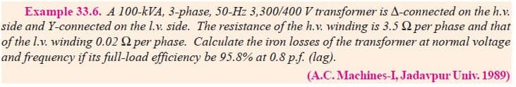 Example 33.6. A 100-kVA, 3-phase, 50-Hz 3,300/400 V transformer is A-connected on the h.v.
side and Y-connected on the l.v. side. The resistance of the h.v. winding is 3.5 per phase and that
of the l.v. winding 0.02 per phase. Calculate the iron losses of the transformer at normal voltage
and frequency if its full-load efficiency be 95.8% at 0.8 p.f. (lag).
(A.C. Machines-I, Jadavpur Univ. 1989)