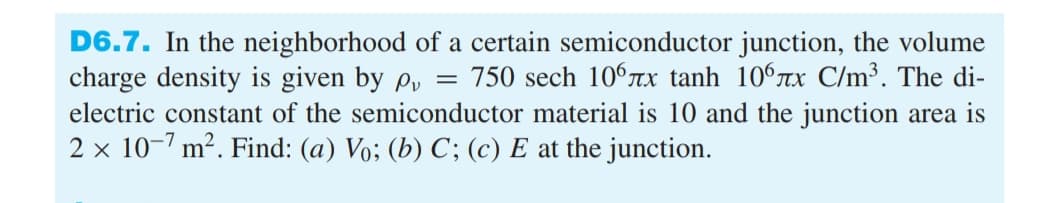 =
D6.7. In the neighborhood of a certain semiconductor junction, the volume
charge density is given by p 750 sech 106лx tanh 106лx C/m³. The di-
electric constant of the semiconductor material is 10 and the junction area is
2 x 10-7 m². Find: (a) Vo; (b) C; (c) E at the junction.