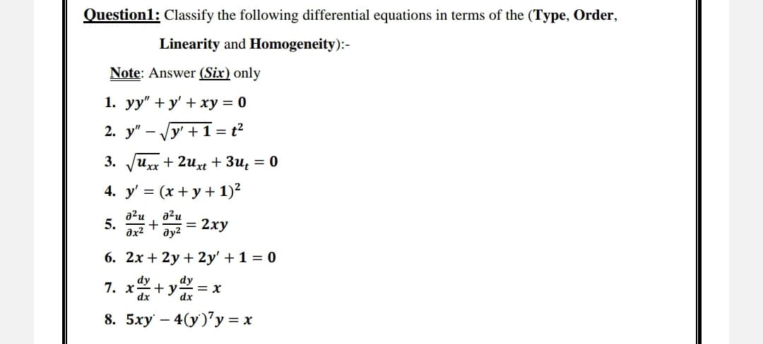 Question1: Classify the following differential equations in terms of the (Type, Order,
Linearity and Homogeneity):-
Note: Answer (Six) only
1. yy" + y + xy = 0
2. y" y' +1=t²
3. √√uxx+2uxt + 3u₁ = 0
4. y'= (x + y + 1)²
a²u a²u
5.
0x²
+ = 2xy
Əy²
6. 2x + 2y + 2y' + 1 = 0
dy
dy
7. x +y = x
dx
dx
8. 5xy - 4(y) y = x