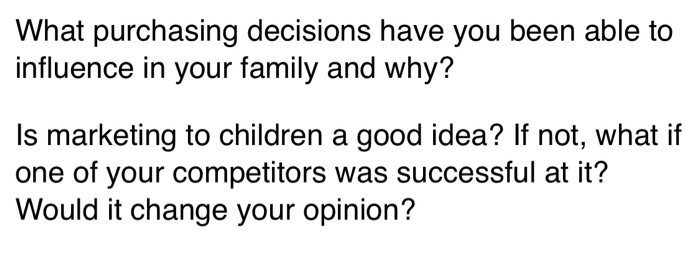 What purchasing decisions have you been able to
influence in your family and why?
Is marketing to children a good idea? If not, what if
one of your competitors was successful at it?
Would it change your opinion?