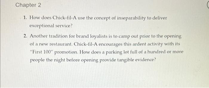 Chapter 2
1. How does Chick-fil-A use the concept of inseparability to deliver
exceptional service?
2. Another tradition for brand loyalists is to camp out prior to the opening
of a new restaurant. Chick-fil-A encourages this ardent activity with its
"First 100" promotion. How does a parking lot full of a hundred or more
people the night before opening provide tangible evidence?