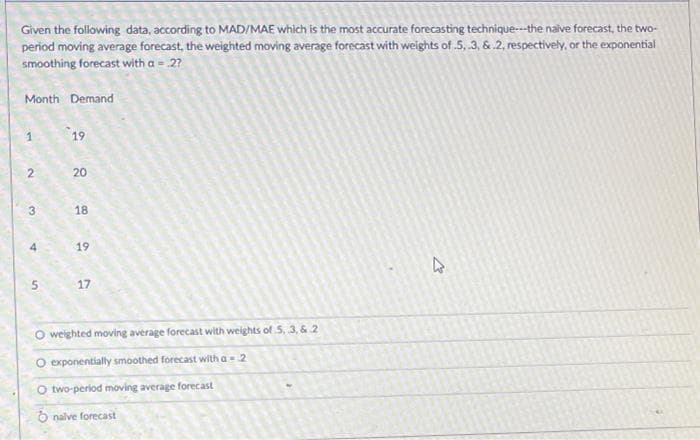 Given the following data, according to MAD/MAE which is the most accurate forecasting technique---the naive forecast, the two-
period moving average forecast, the weighted moving average forecast with weights of .5, .3, & 2, respectively, or the exponential
smoothing forecast with a = 2?
Month Demand
1
2
3
4
5
19
20
18
19
17
O weighted moving average forecast with weights of 5, 3, & 2
O exponentially smoothed forecast with a = 2
O two-period moving average forecast
nalve forecast