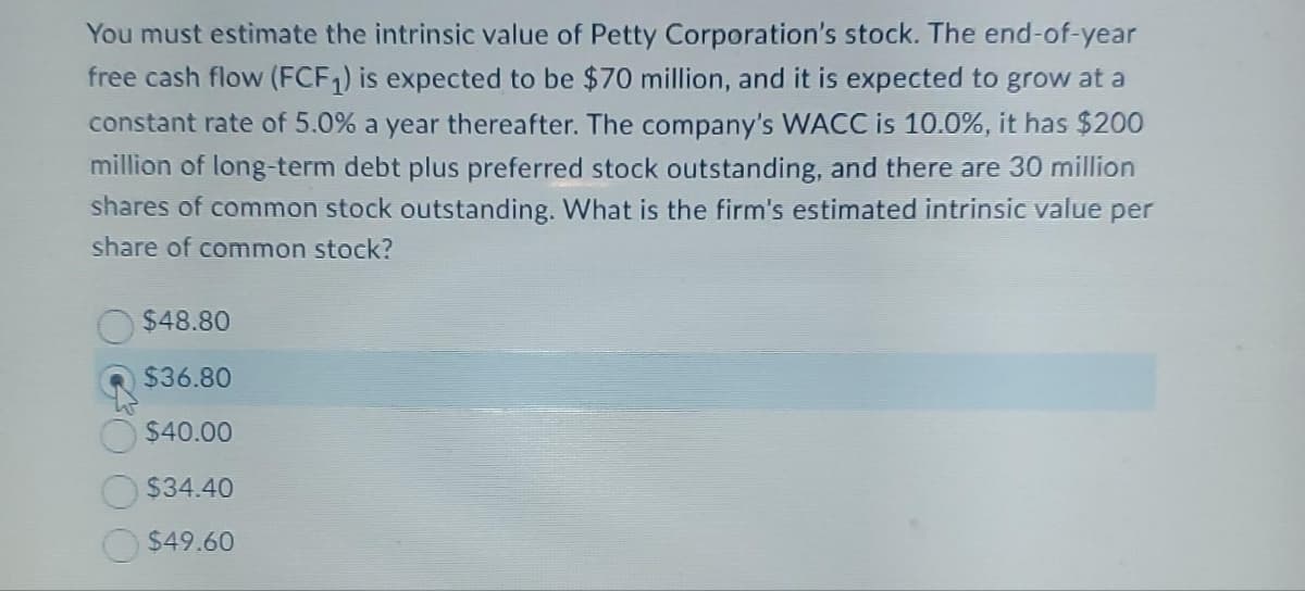 You must estimate the intrinsic value of Petty Corporation's stock. The end-of-year
free cash flow (FCF₁) is expected to be $70 million, and it is expected to grow at a
constant rate of 5.0% a year thereafter. The company's WACC is 10.0%, it has $200
million of long-term debt plus preferred stock outstanding, and there are 30 million
shares of common stock outstanding. What is the firm's estimated intrinsic value per
share of common stock?
$48.80
$36.80
$40.00
$34.40
$49.60