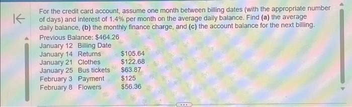 K
For the credit card account, assume one month between billing dates (with the appropriate number
of days) and interest of 1.4% per month on the average daily balance. Find (a) the average
daily balance, (b) the monthly finance charge, and (c) the account balance for the next billing.
Previous Balance: $464.26
January 12 Billing Date
January 14 Returns
January 21 Clothes
January 25 Bus tickets
February 3 Payment
February 8 Flowers
$105.64
$122.68
$63.87
$125
$56.36