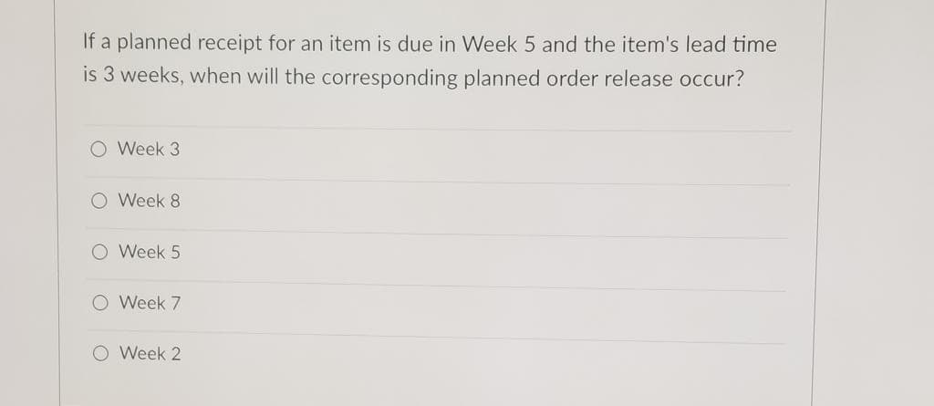 If a planned receipt for an item is due in Week 5 and the item's lead time
is 3 weeks, when will the corresponding planned order release occur?
O Week 3
O Week 8
O Week 5
O Week 7
O Week 2