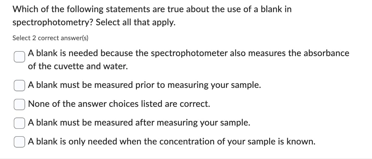 Which of the following statements are true about the use of a blank in
spectrophotometry? Select all that apply.
Select 2 correct answer(s)
A blank is needed because the spectrophotometer also measures the absorbance
of the cuvette and water.
A blank must be measured prior to measuring your sample.
None of the answer choices listed are correct.
A blank must be measured after measuring your sample.
A blank is only needed when the concentration of your sample is known.