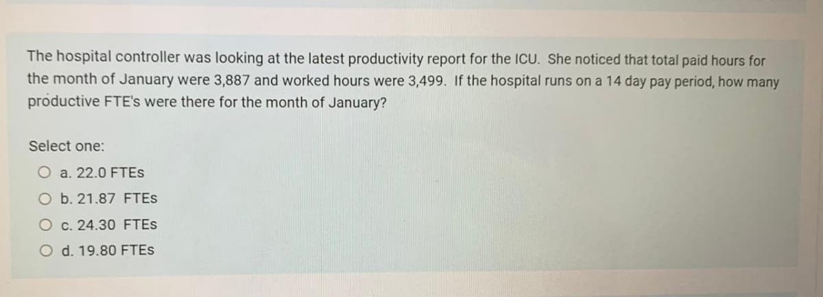 The hospital controller was looking at the latest productivity report for the ICU. She noticed that total paid hours for
the month of January were 3,887 and worked hours were 3,499. If the hospital runs on a 14 day pay period, how many
productive FTE's were there for the month of January?
Select one:
O a. 22.0 FTES
O b. 21.87 FTES
O c. 24.30 FTES
O d. 19.80 FTES