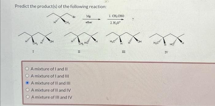 Predict the product(s) of the following reaction:
XX
A mixture of I and II
A mixture of I and III
A mixture of II and III
A mixture of II and IV
A mixture of III and IV
CH₂
II
Mg
ether
+
1. CH CHO
2.H₂0*
III
Iller
CH
H₂Col
H
IV
10