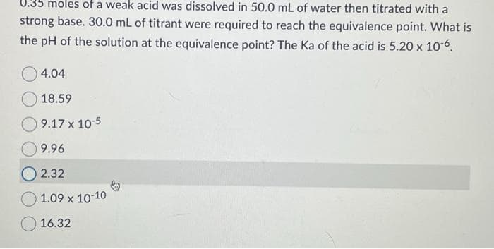 0.35 moles of a weak acid was dissolved in 50.0 mL of water then titrated with a
strong base. 30.0 mL of titrant were required to reach the equivalence point. What is
the pH of the solution at the equivalence point? The Ka of the acid is 5.20 x 10-6.
4.04
18.59
9.17 x 10-5
9.96
2.32
1.09 x 10-10
16.32