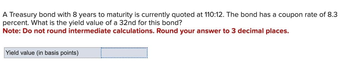 A Treasury bond with 8 years to maturity is currently quoted at 110:12. The bond has a coupon rate of 8.3
percent. What is the yield value of a 32nd for this bond?
Note: Do not round intermediate calculations. Round your answer to 3 decimal places.
Yield value (in basis points)