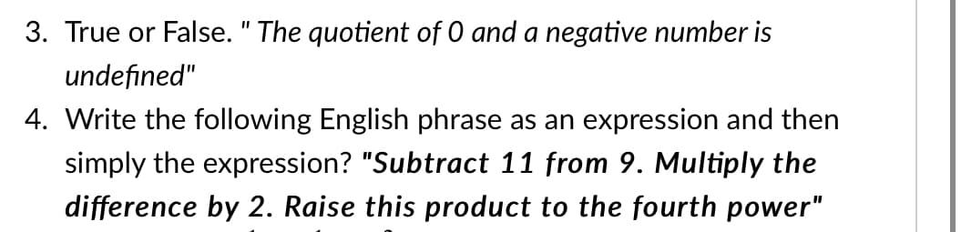 3. True or False. " The quotient of 0 and a negative number is
undefined"
4. Write the following English phrase as an expression and then
simply the expression? "Subtract 11 from 9. Multiply the
difference by 2. Raise this product to the fourth power"
