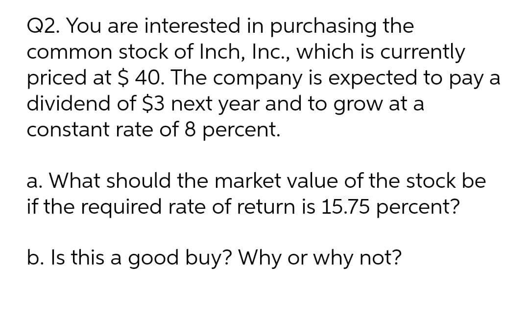 Q2. You are interested in purchasing the
common stock of Inch, Inc., which is currently
priced at $ 40. The company is expected to pay a
dividend of $3 next year and to grow at a
constant rate of 8 percent.
a. What should the market value of the stock be
if the required rate of return is 15.75 percent?
b. Is this a good buy? Why or why not?

