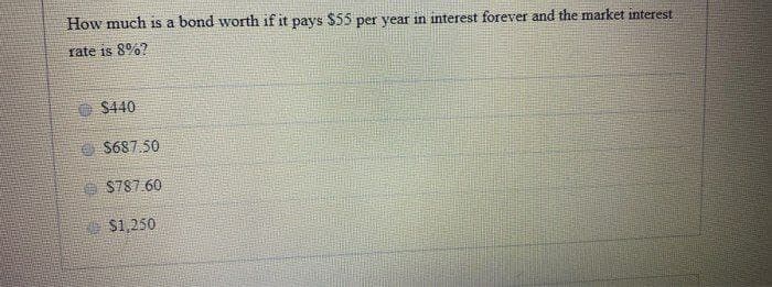 How much is a bond worth if it pays $55 per year in interest forever and the market interest
rate is 8%?
$440
S687.50
S787.60
$1,250
