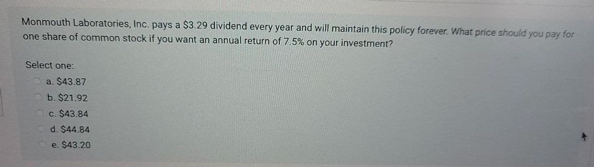 Monmouth Laboratories, Inc. pays a $3.29 dividend every year and will maintain this policy forever. What price should you pay for
one share of common stock if you want an annual return of 7.5% on your investment?
Select one:
a. $43.87
b. $21.92
c. $43.84
d. $44.84
e. $43.20
