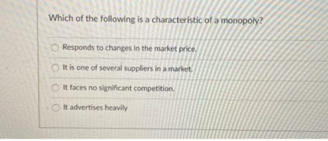 Which of the following is a characteristic of a monopoly?
Responds to changes in the market price.
It is one of several suppliers in a market.
It faces no significant competition.
It advertises heavily