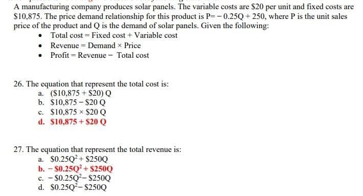 A manufacturing company produces solar panels. The variable costs are $20 per unit and fixed costs are
$10,875. The price demand relationship for this product is P=-0.25Q+ 250, where P is the unit sales
price of the product and Q is the demand of solar panels. Given the following:
• Total cost = Fixed cost + Variable cost
• Revenue = Demand x Price
• Profit = Revenue - Total cost
26. The equation that represent the total cost is:
a. ($10,875+$20) Q
b. $10,875-$20 Q
c. $10,875 × $20 Q
d. $10,875+$20 Q
27. The equation that represent the total revenue is:
a. $0.25Q²+$250Q
b. - $0.25Q²+$250Q
c. - $0.25Q²-$250Q
d. $0.25Q²-$250Q