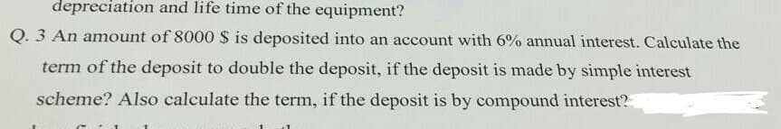 depreciation and life time of the equipment?
Q. 3 An amount of 8000 $ is deposited into an account with 6% annual interest. Calculate the
term of the deposit to double the deposit, if the deposit is made by simple interest
scheme? Also calculate the term, if the deposit is by compound interest?
