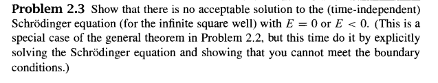 Problem 2.3 Show that there is no acceptable solution to the (time-independent)
Schrödinger equation (for the infinite square well) with E = 0 or E < 0. (This is a
special case of the general theorem in Problem 2.2, but this time do it by explicitly
solving the Schrödinger equation and showing that you cannot meet the boundary
conditions.)