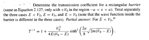 Determine the transmission coefficient for a rectangular barrier
(same as Equation 2.127, only with +Vo in the region -a < x <a). Treat separately
the three cases E< Vo. E = Vo, and E> Vo (note that the wave function inside the
barrier is different in the three cases). Partial answer: For E<V0,28
T¹=1+
V²
4E(V₁ - E)
; sinh ( V2m(Vo – E)