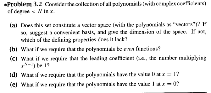 *Problem 3.2 Consider the collection of all polynomials (with complex coefficients)
of degree < N in x.
(a) Does this set constitute a vector space (with the polynomials as "vectors")? If
so, suggest a convenient basis, and give the dimension of the space. If not,
which of the defining properties does it lack?
(b) What if we require that the polynomials be even functions?
(c) What if we require that the leading coefficient (i.e., the number multiplying
x-1) be 1?
(d) What if we require that the polynomials have the value 0 at x = 1?
(e) What if we require that the polynomials have the value 1 at x =
= 0?