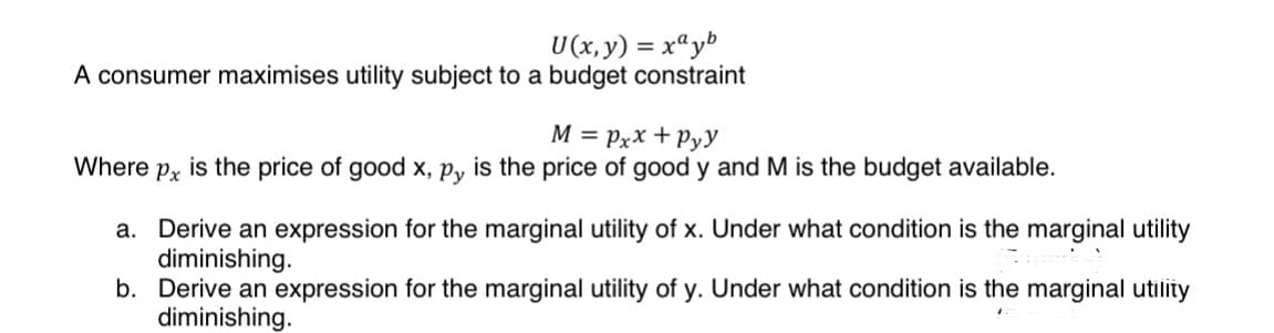 U(x, y) = xayb
A consumer maximises utility subject to a budget constraint
M = Pxx+Pyy
Where px is the price of good x, py is the price of good y and M is the budget available.
a. Derive an expression for the marginal utility of x. Under what condition is the marginal utility
diminishing.
b. Derive an expression for the marginal utility of y. Under what condition is the marginal utility
diminishing.