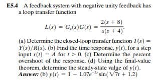 E5.4 A feedback system with negative unity feedback has
a loop transfer function
2(s + 8)
L(s) = G(s)G(s)
s(s + 4)
(a) Determine the closed-loop transfer function T(s) =
Y(s)/R(s). (b) Find the time response, y(t), for a step
input r(t) = A for t> 0. (c) Determine the percent
overshoot of the response. (d) Using the final-value
theorem, determine the steady-state value of y(t).
Answer: (b) y(1) = 1 - 1.07e-3 sin( V7t + 1.2)
