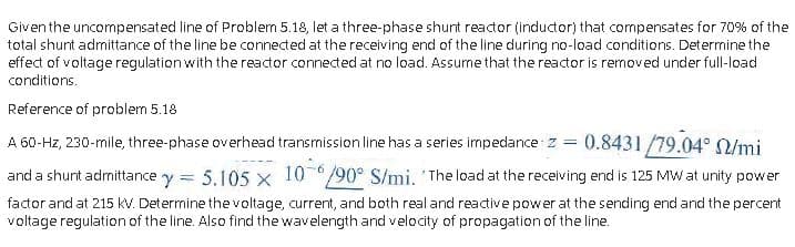 Given the uncompensated line of Problem 5.18, let a three-phase shunt reactor (inductor) that compensates for 70% of the
total shunt admittance of the line be connected at the receiving end of the line during no-load conditions. Determine the
effect of voltage regulation with the reactor connected at no load. Assume that the reactor is removed under full-load
conditions.
Reference of problem 5.18
A 60-Hz, 230-mile, three-phase overhead transmission line has a series impedance z = 0.8431/79.04° /mi
and a shunt admittance y = 5.105 x 10
factor and at 215 kV. Determine the voltage, current, and both real and reactive power at the sending end and the percent
voltage regulation of the line. Also find the wavelength and velocity of propagation of the line.
19006 /mi. 'The load at the receiving end is 125 MW at unity power
