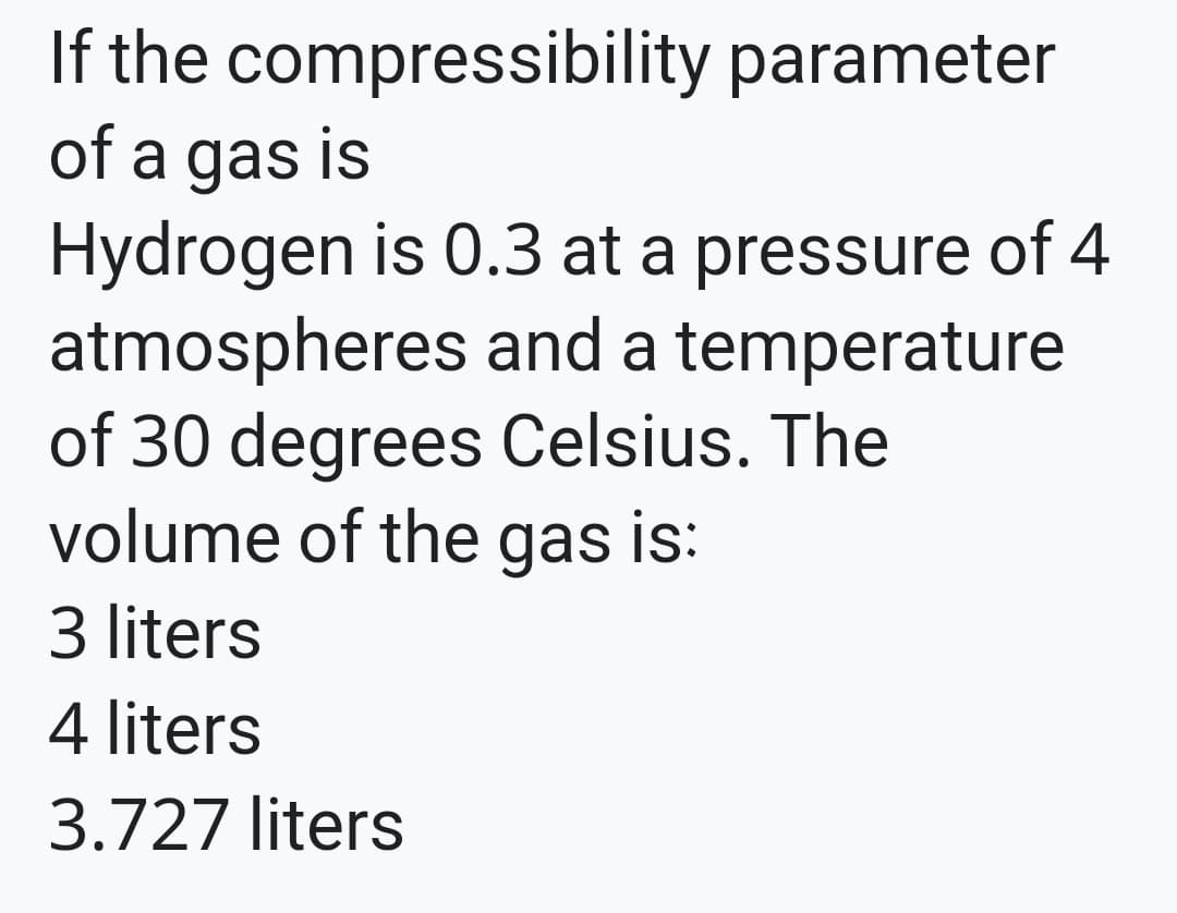 If the compressibility parameter
of a gas is
Hydrogen is 0.3 at a pressure of 4
atmospheres and a temperature
of 30 degrees Celsius. The
volume of the gas is:
3 liters
4 liters
3.727 liters
