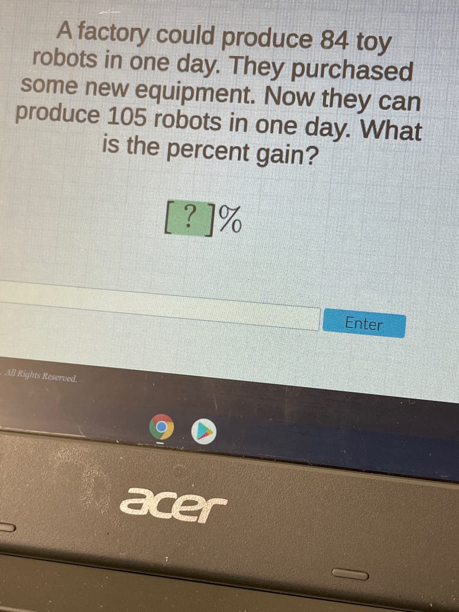 A factory could produce 84 toy
robots in one day. They purchased
some new equipment. Now they can
produce 105 robots in one day. What
is the percent gain?
[? ]%
Enter
All Rights Reserved.
acer
