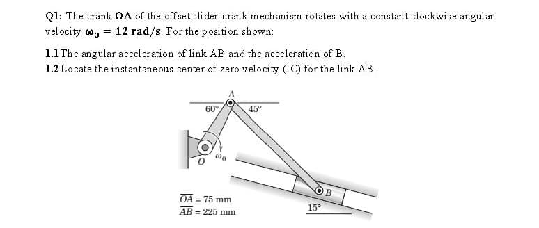 Q1: The crank OA of the offset sli der-crank mech anism rotates with a constant clockwise angul ar
velocity o,
= 12 rad/s. For the position shown:
1.1 The angular acceleration of link AB and the acceleration of B.
1.2 Locate the instantane ous center of zero velocity (IC) for the link AB.
60°
45°
B
OA = 75 mm
%3D
15°
AB = 225 mm
