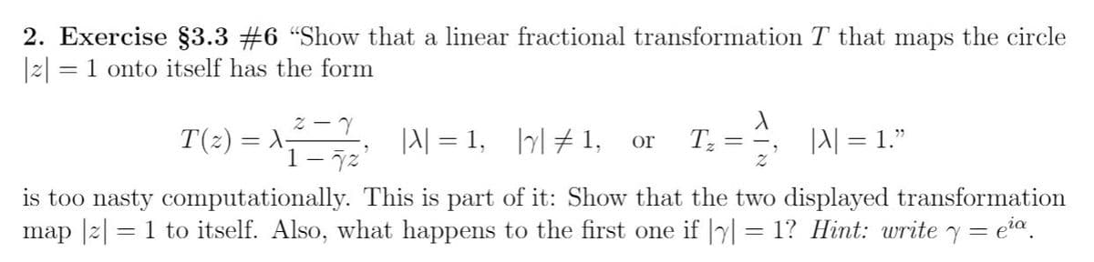 2. Exercise §3.3 #6 "Show that a linear fractional transformation T that maps the circle
|2| = 1 onto itself has the form
T(2) = X-
JA| = 1, |# 1,
|A| = 1."
or
1- 7z'
is too nasty computationally. This is part of it: Show that the two displayed transformation
map |2| = 1 to itself. Also, what happens to the first one if |yl = 1? Hint: write y = eia.
