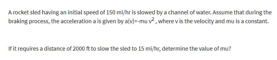 A rocket sled having an initial speed of 150 mi/hr is slowed by a channel of water. Assume that during the
braking process, the acceleration a is given by a(v)=-mu v², where v is the velocity and mu is a constant.
If it requires a distance of 2000 ft to slow the sled to 15 mi/hr, determine the value of mu?
