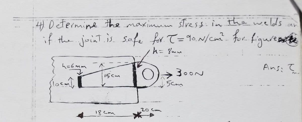4) Determine the maximum stress. in the welds
an
if the joint.is. Safe for T=90.N/c. for figurea te
h= {mm
ム=6mm
Ans: て
300N
15cm
5cm
20 Cm
18Cm
