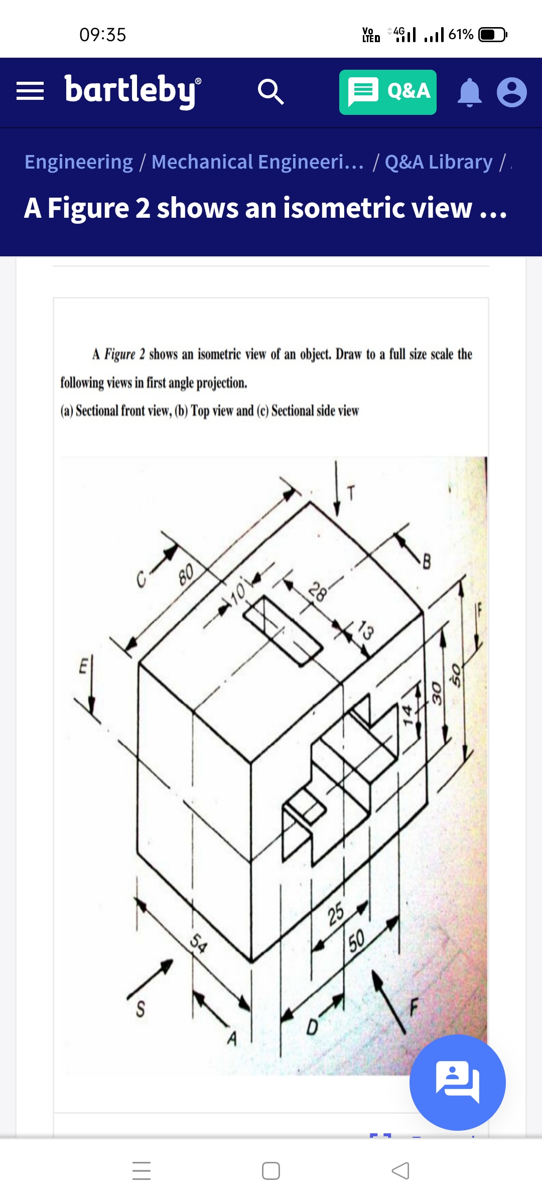 09:35
Vo
LTÉD
:4G
= bartleby
E Q&A
Engineering / Mechanical Engineeri... / Q&A Library /.
A Figure 2 shows an isometric view...
A Figure 2 shows an isometric view of an object. Draw to a full size scale the
following views in first angle projection.
(a) Sectional front view, (b) Top view and (c) Sectional side view
13
25
54
50
S
28
09
