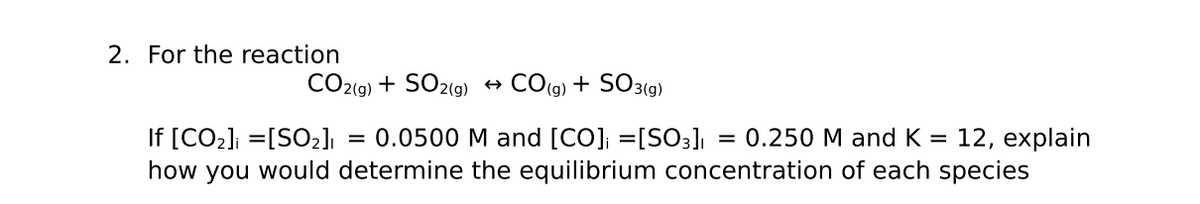2. For the reaction
CO2(g) + SO2(9)
CO(g) + SO3(9)
If [CO2]; =[SO2]ı
how you would determine the equilibrium concentration of each species
= 0.0500 M and [CO]; =[SO3]
3D 0.250 М аnd K %3D 12, explain
