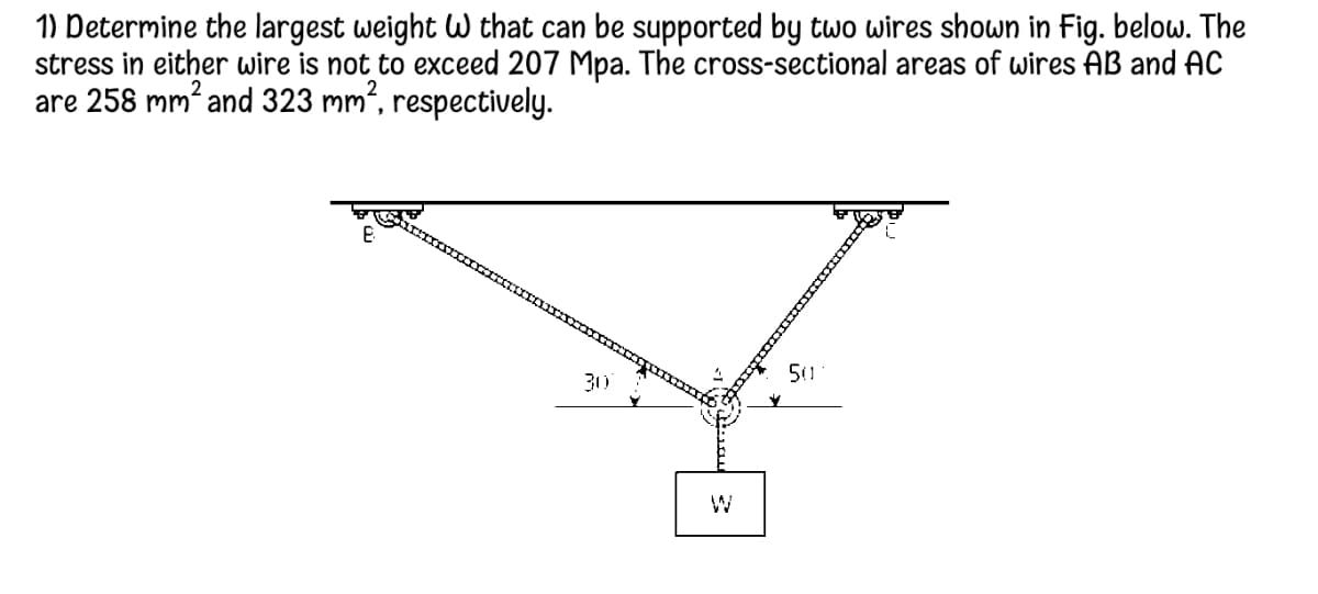 1) Determine the largest weight W that can be supported by two wires shown in Fig. below. The
stress in either wire is not to exceed 207 Mpa. The cross-sectional areas of wires AB and AC
are 258 mm and 323 mm², respectively.
310
50
