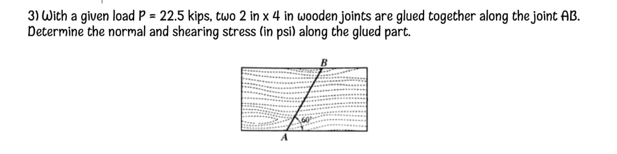 3) With a given load P = 22.5 kips, two 2 in x 4 in wooden joints are glued together along the joint AB.
Determine the normal and shearing stress (in psi) along the glued part.
