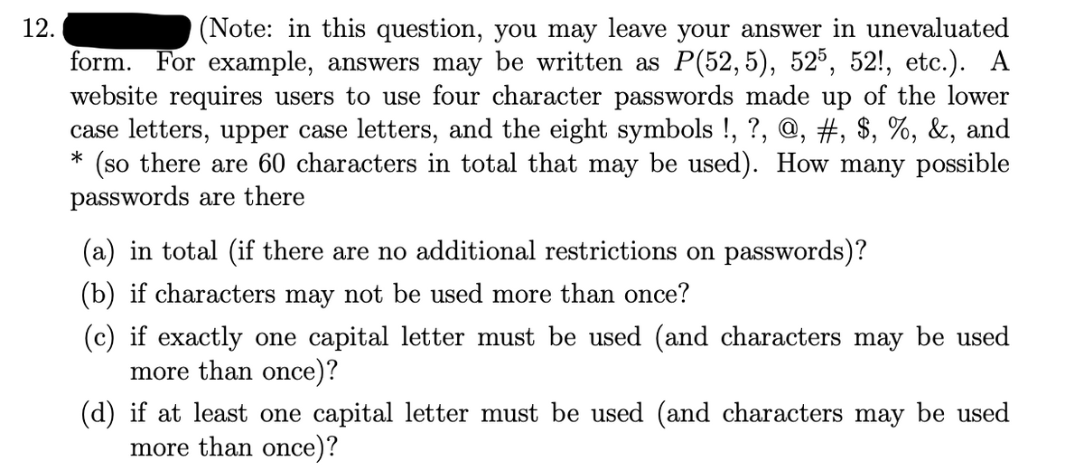 12.
(Note: in this question, you may leave your answer in unevaluated
form. For example, answers may be written as P(52, 5), 52°, 52!, etc.). A
website requires users to use four character passwords made up of the lower
case letters, upper case letters, and the eight symbols !, ?, @, #, $, %, &, and
(so there are 60 characters in total that may be used). How many possible
passwords are there
(a) in total (if there are no additional restrictions on passwords)?
(b) if characters may not be used more than once?
(c) if exactly one capital letter must be used (and characters may be used
more than once)?
(d) if at least one capital letter must be used (and characters may be used
more than once)?
