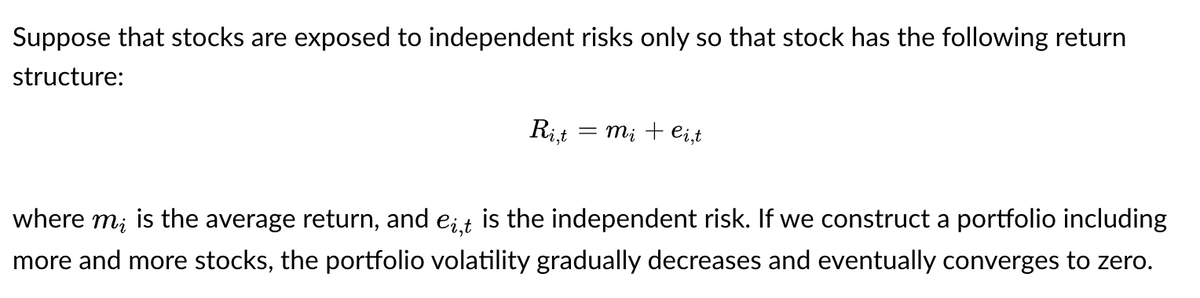 Suppose that stocks are exposed to independent risks only so that stock has the following return
structure:
Ri,t = mi + ei,t
where mi is the average return, and e¿‚t is the independent risk. If we construct a portfolio including
more and more stocks, the portfolio volatility gradually decreases and eventually converges to zero.