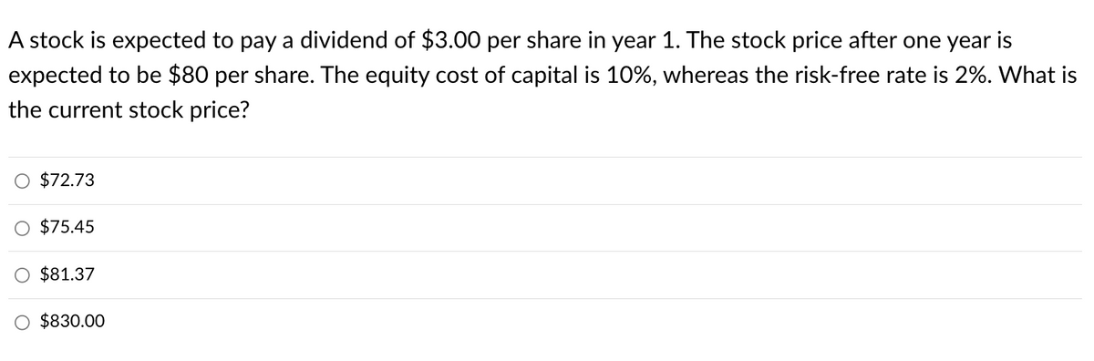A stock is expected to pay a dividend of $3.00 per share in year 1. The stock price after one year is
expected to be $80 per share. The equity cost of capital is 10%, whereas the risk-free rate is 2%. What is
the current stock price?
O $72.73
$75.45
$81.37
$830.00