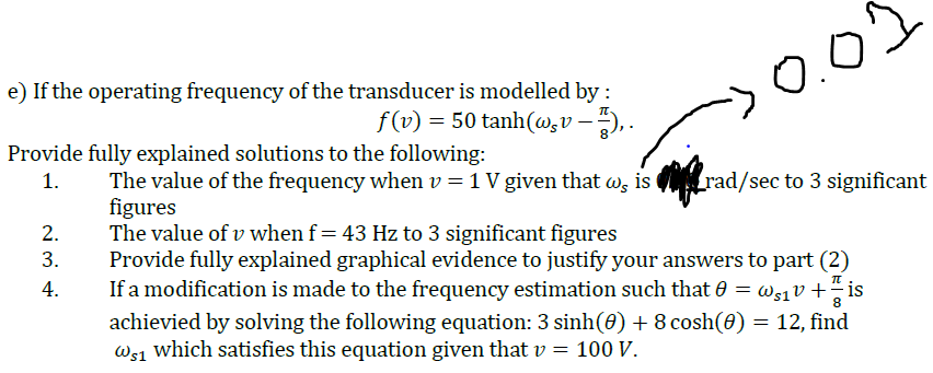 e) If the operating frequency of the transducer is modelled by :
0.0
f (v) = 50 tanh(w,v –-), .
Provide fully explained solutions to the following:
1.
The value of the frequency when v = 1 V given that w, is _rad/sec to 3 significant
figures
The value of v when f= 43 Hz to 3 significant figures
Provide fully explained graphical evidence to justify your answers to part (2)
If a modification is made to the frequency estimation such that 0 = ws1v + is
achievied by solving the following equation: 3 sinh(0) + 8 cosh(0) = 12, find
Ws1 which satisfies this equation given that v = 100 V.
2.
3.
4.
