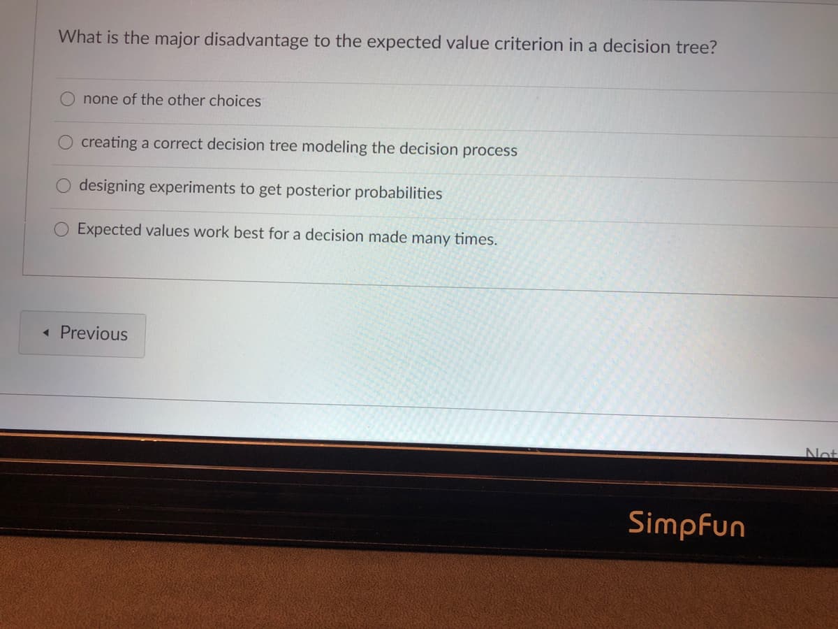 What is the major disadvantage to the expected value criterion in a decision tree?
none of the other choices
creating a correct decision tree modeling the decision process
designing experiments to get posterior probabilities
Expected values work best for a decision made many times.
« Previous
Not
Simpfun
