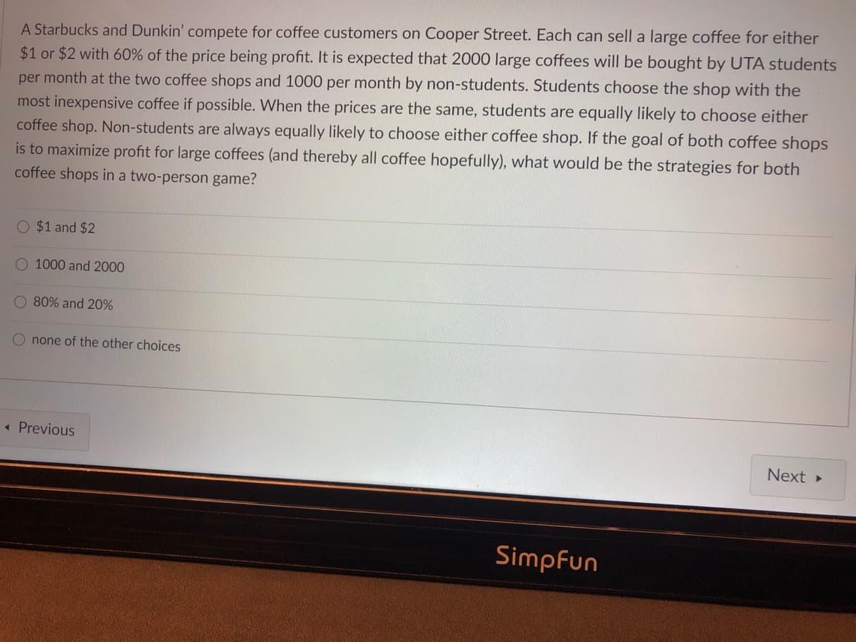 A Starbucks and Dunkin' compete for coffee customers on Cooper Street. Each can sell a large coffee for either
$1 or $2 with 60% of the price being profit. It is expected that 2000 large coffees will be bought by UTA students
per month at the two coffee shops and 1000 per month by non-students. Students choose the shop with the
most inexpensive coffee if possible. When the prices are the same, students are equally likely to choose either
coffee shop. Non-students are always equally likely to choose either coffee shop. If the goal of both coffee shops
is to maximize profit for large coffees (and thereby all coffee hopefully), what would be the strategies for both
coffee shops in a two-person game?
$1 and $2
O 1000 and 2000
O 80% and 20%
O none of the other choices
« Previous
Next
Simpfun
