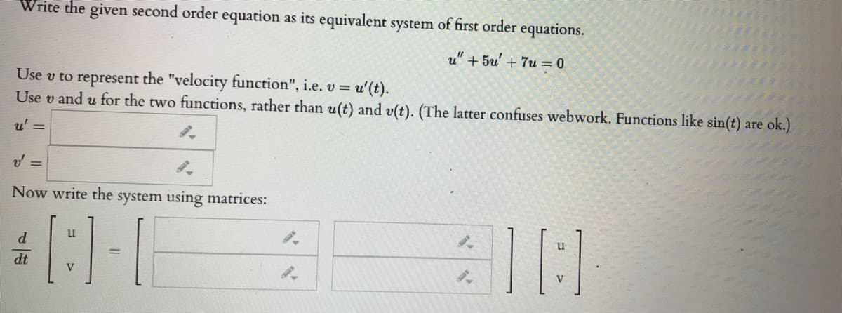 Write the given second order equation as its equivalent system of first order equations.
u" + 5u' + 7u = 0
Use v to represent the "velocity function", i.e. v =
Use v and u for the two functions, rather than u(t) and v(t). (The latter confuses webwork. Functions like sin(t) are ok.)
u'(t).
u' =
Now write the system using matrices:
u
d
dt
V
