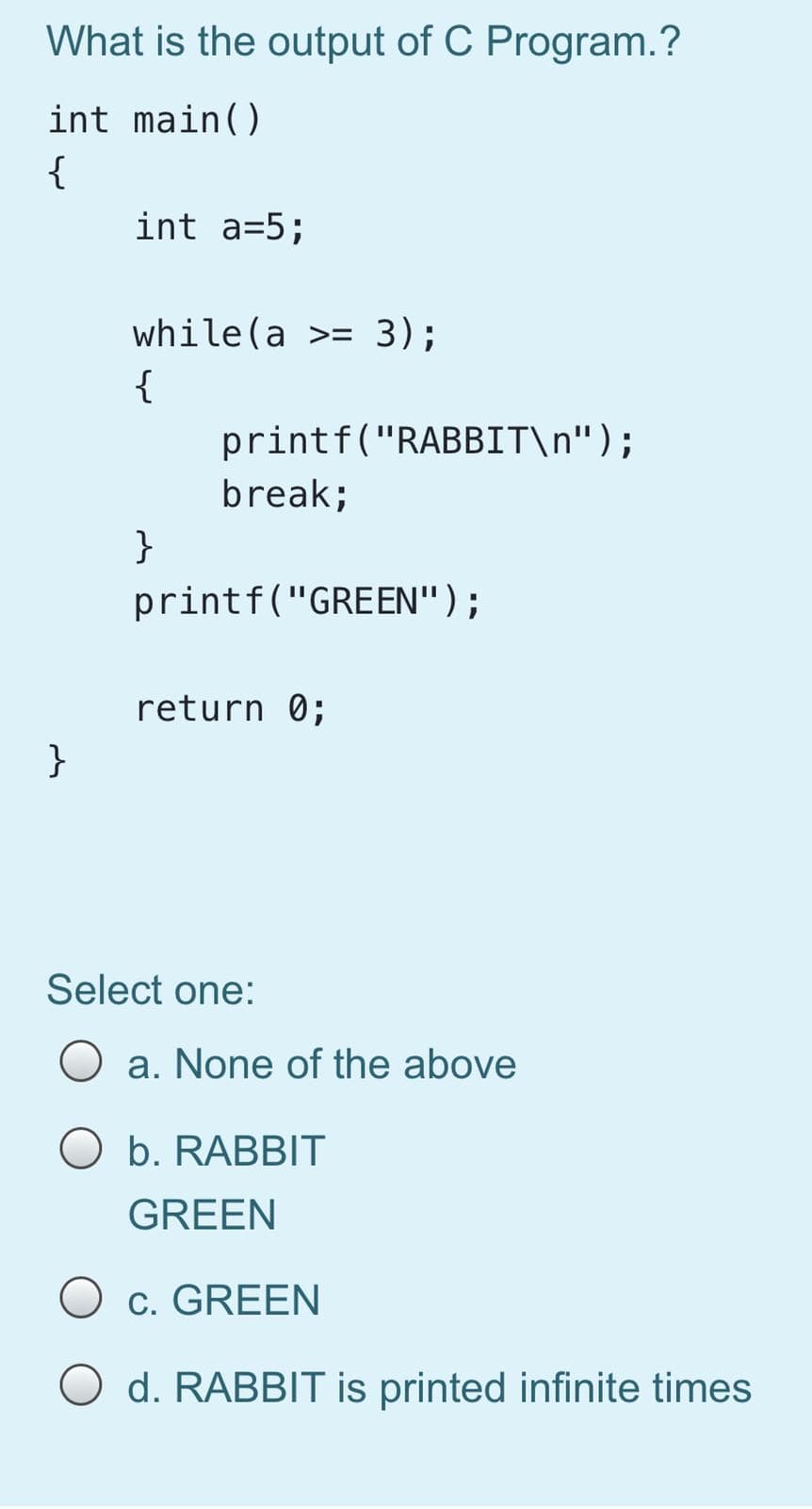 What is the output of C Program.?
int main()
{
int a=5;
while(a >= 3);
{
printf("RABBIT\n");
break;
}
printf("GREEN");
return 0;
}
Select one:
O a. None of the above
O b. RABBIT
GREEN
O c. GREEN
O d. RABBIT is printed infinite times
