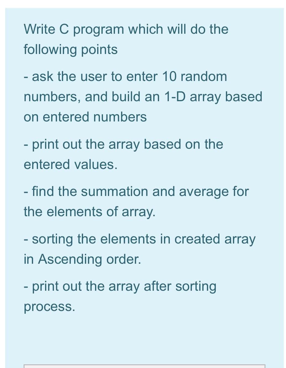 Write C program which will do the
following points
- ask the user to enter 10 random
%3D
numbers, and build an 1-D array based
on entered numbers
- print out the array based on the
entered values.
- find the summation and average for
the elements of array.
- sorting the elements in created array
%3D
in Ascending order.
- print out the array after sorting
process.
