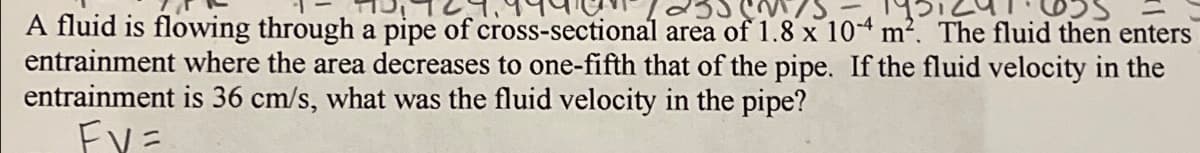 A fluid is flowing through a pipe of cross-sectional area of 1.8 x 104 m². The fluid then enters
entrainment where the area decreases to one-fifth that of the pipe. If the fluid velocity in the
entrainment is 36 cm/s, what was the fluid velocity in the pipe?
EVE