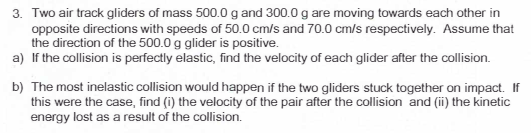 3. Two air track gliders of mass 500.0 g and 300.0 g are moving towards each other in
opposite directions with speeds of 50.0 cm/s and 70.0 cm/s respectively. Assume that
the direction of the 500.0 g glider is positive.
a) If the collision is perfectly elastic, find the velocity of each glider after the collision.
b) The most inelastic collision would happen if the two gliders stuck together on impact. If
this were the case, find (i) the velocity of the pair after the collision and (ii) the kinetic
energy lost as a result of the collision.